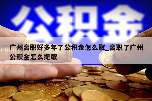 广州离职好多年了公积金怎么取_离职了广州公积金怎么提取